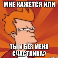 Мне кажется или ты и без меня счастлива?