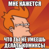 Мне кажется Что ты не умеешь делать комиксы