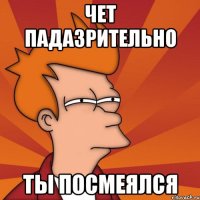 Чет падазрительно ты посмеялся