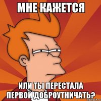 МНЕ КАЖЕТСЯ ИЛИ ТЫ ПЕРЕСТАЛА ПЕРВОЙ ДОБРОУТНИЧАТЬ?