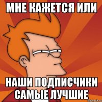 мне кажется или наши подписчики самые лучшие