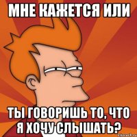 Мне кажется или Ты говоришь то, что я хочу слышать?