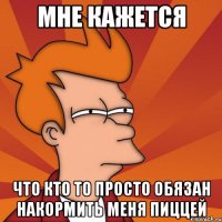 МНЕ КАЖЕТСЯ ЧТО КТО ТО ПРОСТО ОБЯЗАН НАКОРМИТЬ МЕНЯ ПИЦЦЕЙ