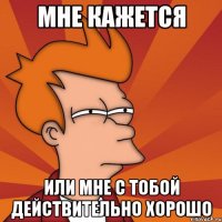 Мне кажется Или мне с тобой действительно хорошо