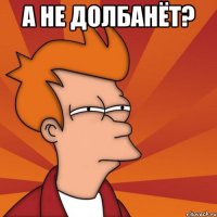 А НЕ ДОЛБАНЁТ? 