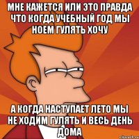мне кажется или это правда что когда учебный год мы ноем гулять хочу а когда наступает лето мы не ходим гулять и весь день дома