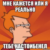 мне кажется или я реально тебе настоибенел