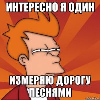 ИНТЕРЕСНО Я ОДИН ИЗМЕРЯЮ ДОРОГУ ПЕСНЯМИ