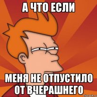 а что если меня не отпустило от вчерашнего