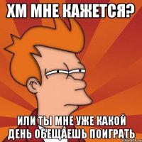 Хм мне кажется? Или ты мне уже какой день обещаешь поиграть