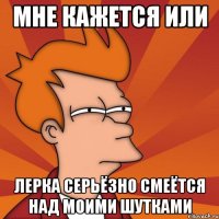 мне кажется или лерка серьёзно смеётся над моими шутками