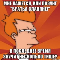 Мне кажется, или лозунг "Братья славяне!" в последнее время звучит несколько тише?