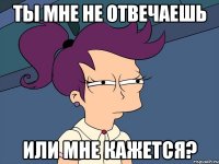 Ты мне не отвечаешь или мне кажется?