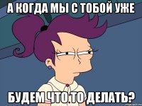 а когда мы с тобой уже будем что то делать?