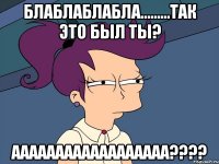 БЛАБЛАБЛАБЛА.........ТАК ЭТО БЫЛ ТЫ? АААААААААААААААААА????