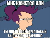 мне кажется или ты еще не посмотрел новый выпуск пищеварения?