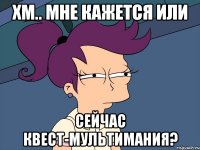 хм.. Мне кажется или сейчас Квест-Мультимания?