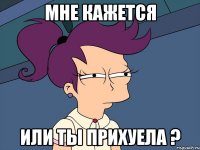 Мне кажется Или ты прихуела ?