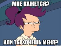 Мне кажется? Или ты хочешь меня?