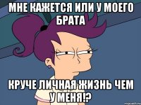 Мне кажется или у моего брата круче личная жизнь чем у меня!?