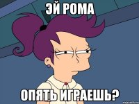 Эй Рома опять играешь?