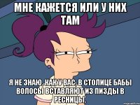 мне кажется или у них там Я не знаю, как у вас, в столице Бабы волосы вставляют Из пизды в ресницы.