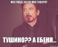 мое лицо, когда мне говорят ТУШИНО?? А ЕБЕНЯ...