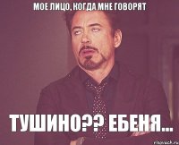 мое лицо, когда мне говорят ТУШИНО?? ЕБЕНЯ...