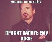 Мое лицо, когда Серёга Просит налить ему кофе