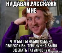 ну давай,расскажи мне что бы ты набил себе на лбу,если бы тебе нужно было сделать татуировку ?