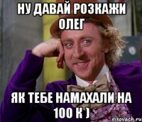 Ну давай розкажи Олег як тебе намахали на 100 к )