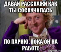 давай расскажи как ты соскучилась по парню, пока он на работе