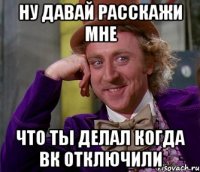 Ну давай расскажи мне Что ты делал когда вк отключили