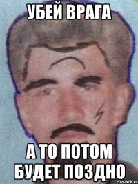 Убей врага а то потом будет поздно