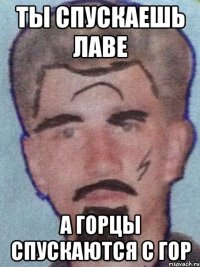 Ты спускаешь лаве а горцы спускаются с гор