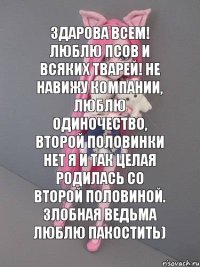 здарова всем! люблю псов и всяких тварей! не навижу компании, люблю одиночество, второй половинки нет я и так целая родилась со второй половиной. злобная ведьма люблю пакостить)