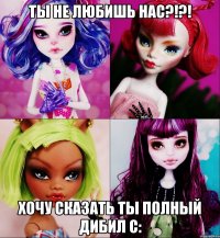 Ты не любишь нас?!?! Хочу сказать ты полный дибил с: