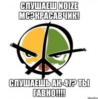 Слушаеш NOIZE MC?Красавчик! Слушаешь АК-47? ТЫ ГАВНО!!!!