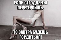 если сегодня ты перетерпишь, то завтра будешь гордиться!