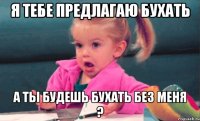 Я тебе предлагаю бухать А ты будешь бухать без меня ?