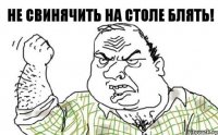 НЕ СВИНЯЧИТЬ НА СТОЛЕ БЛЯТЬ!