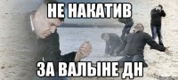 не накатив за валыне дн