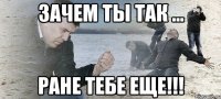 Зачем ты так ... Ране тебе еще!!!