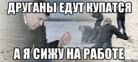 Друганы едут купатся а я сижу на работе