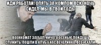 Иди работай! опять за компом всю ночь сидел. Мы в твой годы военкомат заебал. Ничего осенью пойдешь служить. пошли в клуб у нас вечеринка. Все уехали.