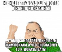 И сидеть тут будешь долго и как привязанная , чтобы самостоятельно всем этим психам, а что оне захочут то и, доказывать!