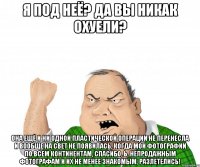 Я под неё? Да вы никак охуели? Она ещё и ни одной пластической операции не перенесла и вообще на свет не появилась, когда мои фотографии по всем континентам, спасибо, Ь, непродажным фотографам и их не менее знакомым, разлетелись!