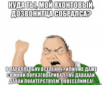 Куда ты, мой яхонтовый, дозвонитца собралса? В параллельну вселенну? Или уже даже со мной поразговаривал? Ну давааай, давай поактёрствуем, повеселимса!