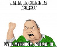 ДЯДЯ , БЕРИ МЕНЕ НА БЮДЖЕТ БУДЬ МУЖИКОМ , БЛE@Д* !!!