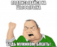 подписывайся на шыфырына будь мужиком, блеать!